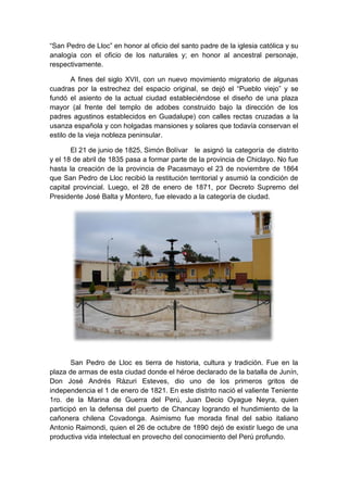 “San Pedro de Lloc” en honor al oficio del santo padre de la iglesia católica y su
analogía con el oficio de los naturales y; en honor al ancestral personaje,
respectivamente.
A fines del siglo XVII, con un nuevo movimiento migratorio de algunas
cuadras por la estrechez del espacio original, se dejó el “Pueblo viejo” y se
fundó el asiento de la actual ciudad estableciéndose el diseño de una plaza
mayor (al frente del templo de adobes construido bajo la dirección de los
padres agustinos establecidos en Guadalupe) con calles rectas cruzadas a la
usanza española y con holgadas mansiones y solares que todavía conservan el
estilo de la vieja nobleza peninsular.
El 21 de junio de 1825, Simón Bolívar le asignó la categoría de distrito
y el 18 de abril de 1835 pasa a formar parte de la provincia de Chiclayo. No fue
hasta la creación de la provincia de Pacasmayo el 23 de noviembre de 1864
que San Pedro de Lloc recibió la restitución territorial y asumió la condición de
capital provincial. Luego, el 28 de enero de 1871, por Decreto Supremo del
Presidente José Balta y Montero, fue elevado a la categoría de ciudad.
San Pedro de Lloc es tierra de historia, cultura y tradición. Fue en la
plaza de armas de esta ciudad donde el héroe declarado de la batalla de Junín,
Don José Andrés Rázuri Esteves, dio uno de los primeros gritos de
independencia el 1 de enero de 1821. En este distrito nació el valiente Teniente
1ro. de la Marina de Guerra del Perú, Juan Decio Oyague Neyra, quien
participó en la defensa del puerto de Chancay logrando el hundimiento de la
cañonera chilena Covadonga. Asimismo fue morada final del sabio italiano
Antonio Raimondi, quien el 26 de octubre de 1890 dejó de existir luego de una
productiva vida intelectual en provecho del conocimiento del Perú profundo.
 