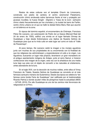 Restos de estas culturas son el templete Chavín de Limoncarro,
construida con piedra de cantera; el centro ceremonial Pakatnamú,
construcción chimú enclavada sobre barrancos frente al mar y protegido por
gruesas murallas; la huaca Singán (Signán) o “Casa de la luna”, santuario
chimú citado frecuentemente por los cronistas y; la ciudad de barro de Farfán,
centro chimú urbano en el que se halló la deidad felina Manu Rak que asumió
un rol totémico en la zona.
En época del dominio español, el encomendero de Chérrepe, Francisco
Pérez De Lezcano, con autorización de Pedro de La Gasca (Merced Real del
24 de enero de 1550), edificó una ermita en el lugar llamado Omnep de
Guadalupe y trajo desde Extremadura una réplica de Nuestra Señora de
Guadalupe para que se le rinda culto en este lugar así como en todo el “Valle
de Pacasmayo”.
Al poco tiempo, De Lezcano cedió la imagen a los monjes agustinos
junto con muchas de sus propiedades de su encomienda con la finalidad de
que los religiosos las administrasen y engrandecieran el culto a la virgen. Los
Agustinos, buscando un lugar más propicio, levantaron un gran monasterio en
el antiguo asentamiento indígena de Anlape, junto al cerro Namul, e hicieron
confeccionar otra imagen de la virgen, esta vez con la añadidura de una media
luna bajo sus pies con el objeto de convertir a los naturales al cristianismo,
antes adoradores de la luna.
En el siglo XVII, con la devoción de muchos nobles, entre ellos el Virrey
Francisco de Toledo, Nuestra Señora de Guadalupe se convierte en el más
famosos santuario mariano de Sudamérica. Desde esa época se celebra la “tan
famosa como lúcida Feria de Guadalupe” (así calificada por el tradicionalista
Ricardo Palma) a donde acuden miles de peregrinos hasta la actualidad (MDG
– GITUR, 2010). Por ello Guadalupe es uno de los centros más fervorosos de
religiosidad en el Perú.
 