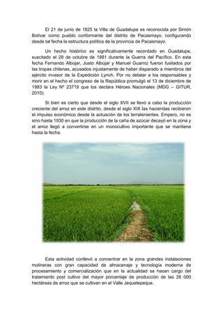 El 21 de junio de 1825 la Villa de Guadalupe es reconocida por Simón
Bolívar como pueblo conformante del distrito de Pacasmayo, configurando
desde tal fecha la estructura política de la provincia de Pacasmayo.
Un hecho histórico es significativamente recordado en Guadalupe,
suscitado el 28 de octubre de 1881 durante la Guerra del Pacífico. En esta
fecha Fernando Albújar, Justo Albújar y Manuel Guarniz fueron fusilados por
las tropas chilenas, acusados injustamente de haber disparado a miembros del
ejército invasor de la Expedición Lynch. Por no delatar a los responsables y
morir en el hecho el congreso de la República promulgó el 13 de diciembre de
1983 la Ley Nº 23719 que los declara Héroes Nacionales (MDG – GITUR,
2010).
Si bien es cierto que desde el siglo XVII se llevó a cabo la producción
creciente del arroz en este distrito, desde el siglo XIX las haciendas recibieron
el impulso económico desde la actuación de los terratenientes. Empero, no es
sino hasta 1930 en que la producción de la caña de azúcar decayó en la zona y
el arroz llegó a convertirse en un monocultivo importante que se mantiene
hasta la fecha.
Esta actividad conllevó a concentrar en la zona grandes instalaciones
molineras con gran capacidad de almacenaje y tecnología moderna de
procesamiento y comercialización que en la actualidad se hacen cargo del
tratamiento post cultivo del mayor porcentaje de producción de las 26 000
hectáreas de arroz que se cultivan en el Valle Jequetepeque.
 