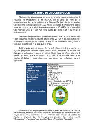 DISTRITO DE JEQUETEPEQUE
El distrito de Jequetepeque se ubica en la parte central occidental de la
provincia de Pacasmayo a 23 m.s.n.m. en la zona de valle de la
desembocadura del río Jequetepeque al Océano Pacífico; de ahí su nombre.
Se encuentra a una distancia de 7,90 Km de la ciudad de Pacasmayo por un
ramal secundario de la vía Panamericana norte, a 16,90 Km de la ciudad de
San Pedro de Lloc, a 115,90 Km de la ciudad de Trujillo y a 674,90 Km de la
capital nacional.
El relieve que presenta es plano con cierta inclinación hacia el noroeste
y con pequeñas elevaciones cuyas alturas entre 20 y 30 m se hallan al oeste y
al norte de la capital distrital. Cuenta con dos zonas claramente distinguibles: la
baja, que es cultivable y; la alta, que es árida.
Está irrigado por las aguas del río del mismo nombre y cuenta con
algunas pequeñas lagunas cuyas orillas están rodeadas de hineas que
albergan a gallaretas y patos silvestres. Estas lagunas (“Los Litares”, El
Balzar”, “La Mina” y “Cacho Venado”) son producto de las filtraciones de los
predios aledaños y esporádicamente sus aguas son utilizadas para la
agricultura.
Distrito Jequetepeque
Fecha de creación 21 de junio de 1825
Capital Jequetepeque
Superficie (Km2
) 50,98
Población 3 457 (INEI, 2007)
Densidad poblacional 67,81 hab./ Km2
Coordenadas
geográficas
7º 20’ 16’’ S
79º 33’ 47’’ O
Clima Seco y templado con 20º C a
24º C aprox. en invierno y 30º C
a 35º C aprox. en verano.
Escudo representativo
Históricamente Jequetepeque ha sido el lecho de estancia de culturas
prehispánicas. De ellas, la cultura Moche ha sido la que ha llevado en la zona
mayor presencia y crecimiento en su dinámica sociocultural. El nombre del
distrito es originario de este tiempo pues proviene del vocablo muchik
“Mesjepeque” o “Mejepec” que significa “Casa o Templo de Adoración”.
 