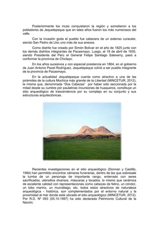 Posteriormente los incas conquistaron la región y sometieron a los
pobladores de Jequetepeque que en tales años fueron los más numerosos del
valle.
Con la invasión goda el pueblo fue cabecera de un extenso curacato,
siendo San Pedro de Lloc uno más de sus anexos.
Como distrito fue creado por Simón Bolívar en el año de 1825 junto con
los demás distritos integrantes de Pacasmayo. Luego, el 18 de abril de 1835,
siendo Presidente del Perú el General Felipe Santiago Salaverry, pasó a
conformar la provincia de Chiclayo.
En los años sucesivos y con especial prestancia en 1864, en el gobierno
de Juan Antonio Pezet Rodríguez, Jequetepeque volvió a ser pueblo integrante
de la provincia de Pacasmayo.
En la actualidad Jequetepeque cuenta como atractivo a una de las
pirámides de la cultura Mochica más grande de la Libertad (MINCETUR, 2012),
la misma que, denominada “Dos Cabezas” por haber sido seccionada por la
mitad desde su cumbre por paulatinas incursiones de huaqueros, constituye un
sitio arqueológico de trascendencia por su complejo en su conjunto y sus
estructuras arquitectónicas.
Recientes investigaciones en el sitio arqueológico (Donnan y Castillo,
1994) han permitido encontrar cámaras funerarias, dentro de las que sobresale
la tumba de un personaje de importante rango, enterrado con seres
sacrificados, utensilios diversos, máscaras y tocados, lo mismo que cerámica
de excelente calidad con representaciones como cabezas de felino, un cóndor,
un lobo marino, un murciélago, etc. todos estos atractivos de naturaleza
arqueológica - histórica, son complementados por el entorno natural y la
proximidad al mar donde está ubicado el sitio arqueológico (MINCETUR, 2012).
Por R.D. Nº 093 (05.10.1997) ha sido declarada Patrimonio Cultural de la
Nación.
 