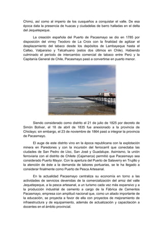Chimú, así como al imperio de los cusqueños a conquistar el valle. De esa
época data la presencia de huacas y ciudadelas de barro halladas en el delta
del Jequetepeque.
La creación española del Puerto de Pacasmayo se dio en 1785 por
disposición del virrey Teodoro de La Croix con la finalidad de agilizar el
desplazamiento del tabaco desde los depósitos de Lambayeque hasta el
Callao, Valparaíso y Talcahuano (estos dos últimos en Chile). Habiendo
culminado el período de intercambio comercial de tabaco entre Perú y la
Capitanía General de Chile, Pacasmayo pasó a convertirse en puerto menor.
Siendo considerado como distrito el 21 de julio de 1825 por decreto de
Simón Bolívar, el 18 de abril de 1835 fue anexionado a la provincia de
Chiclayo; sin embargo, el 23 de noviembre de 1864 pasó a integrar la provincia
de Pacasmayo.
El auge de este distrito vino en la época republicana con la explotación
minera en Paredones y con la incursión del ferrocarril que conectaba las
ciudades de San Pedro de Lloc, San José y Guadalupe. Asimismo, la unión
ferroviaria con el distrito de Chilete (Cajamarca) permitió que Pacasmayo sea
considerado Puerto Mayor. Con la apertura del Puerto de Salaverry en Trujillo y
la atención de éste a la demanda de labores portuarias, se le ha llegado a
considerar finalmente como Puerto de Pesca Artesanal.
En la actualidad Pacasmayo centraliza su economía en torno a las
actividades de servicios devenidas de la comercialización del arroz del valle
Jequetepeque, a la pesca artesanal, a un turismo cada vez más expansivo y a
la producción industrial de cemento a cargo de la Fábrica de Cementos
Pacasmayo, empresa con amplitud nacional que, como un aliado importante de
la educación, se proyecta a favor de ella con proyectos de mejoramiento de
infraestructura y de equipamiento, además de actualización y capacitación a
docentes en el ámbito provincial.
 