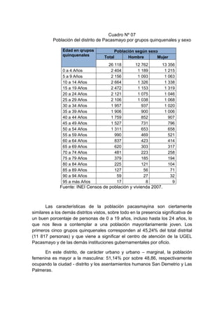 Cuadro Nº 07
Población del distrito de Pacasmayo por grupos quinquenales y sexo
Edad en qrupos
quinquenales
Población según sexo
Total Hombre Mujer
26 118 12 762 13 356
0 a 4 Años 2 404 1 189 1 215
5 a 9 Años 2 156 1 093 1 063
10 a 14 Años 2 664 1 326 1 338
15 a 19 Años 2 472 1 153 1 319
20 a 24 Años 2 121 1 075 1 046
25 a 29 Años 2 106 1 038 1 068
30 a 34 Años 1 957 937 1 020
35 a 39 Años 1 906 900 1 006
40 a 44 Años 1 759 852 907
45 a 49 Años 1 527 731 796
50 a 54 Años 1 311 653 658
55 a 59 Años 990 469 521
60 a 64 Años 837 423 414
65 a 69 Años 620 303 317
70 a 74 Años 481 223 258
75 a 79 Años 379 185 194
80 a 84 Años 225 121 104
85 a 89 Años 127 56 71
90 a 94 Años 59 27 32
95 a más Años 17 8 9
Fuente: INEI Censos de población y vivienda 2007.
Las características de la población pacasmayina son ciertamente
similares a los demás distritos vistos, sobre todo en la presencia significativa de
un buen porcentaje de personas de 0 a 19 años, incluso hasta los 24 años, lo
que nos lleva a contemplar a una población mayoritariamente joven. Los
primeros cinco grupos quinquenales corresponden al 45,24% del total distrital
(11 817 personas) y que viene a significar el centro de atención de la UGEL
Pacasmayo y de las demás instituciones gubernamentales por oficio.
En este distrito, de carácter urbano y urbano – marginal, la población
femenina es mayor a la masculina: 51,14% por sobre 48,86, respectivamente
ocupando la ciudad - distrito y los asentamientos humanos San Demetrio y Las
Palmeras.
 