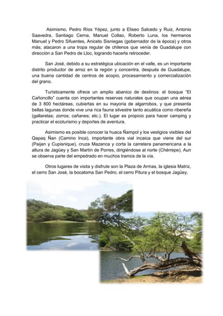 Asimismo, Pedro Ríos Yépez, junto a Eliseo Salcedo y Ruiz, Antonio
Saavedra, Santiago Cerna, Manuel Collao, Roberto Luna, los hermanos
Manuel y Pedro Sifuentes, Aniceto Sisniegas (gobernador de la época) y otros
más; atacaron a una tropa regular de chilenos que venía de Guadalupe con
dirección a San Pedro de Lloc, logrando hacerla retroceder.
San José, debido a su estratégica ubicación en el valle, es un importante
distrito productor de arroz en la región y concentra, después de Guadalupe,
una buena cantidad de centros de acopio, procesamiento y comercialización
del grano.
Turísticamente ofrece un amplio abanico de destinos: el bosque “El
Cañoncillo” cuenta con importantes reservas naturales que ocupan una aérea
de 3 800 hectáreas, cubiertas en su mayoría de algarrobos, y que presenta
bellas lagunas donde vive una rica fauna silvestre tanto acuática como ribereña
(gallaretas; zorros; cañanes; etc.). El lugar es propicio para hacer camping y
practicar el ecoturismo y deportes de aventura.
Asimismo es posible conocer la huaca Ñampol y los vestigios visibles del
Qapaq Ñan (Camino Inca), importante obra vial incaica que viene del sur
(Paijan y Cupisnique), cruza Mazanca y corta la carretera panamericana a la
altura de Jagüey y San Martín de Porres, dirigiéndose al norte (Chérrepe). Aun
se observa parte del empedrado en muchos tramos de la vía.
Otros lugares de visita y disfrute son la Plaza de Armas, la iglesia Matriz,
el cerro San José, la bocatoma San Pedro, el cerro Pitura y el bosque Jagüey.
 