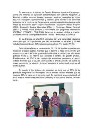 En este marco, la Unidad de Gestión Educativa Local de Pacasmayo,
como una instancia de ejecución descentralizada del Gobierno Regional La
Libertad, moviliza recursos legales, humanos, técnicos, materiales así como
recursos intangibles (conocimientos y talentos) para atender a la demanda
educativa de la provincia de Pacasmayo y sus correspondientes distritos en la
etapa de Educación Básica según modalidades -Educación Básica Regular
(EBR), Educación Básica Alternativa (EBA) y Educación Básica Especial
(EBE)- y niveles Inicial, Primaria y Secundaria con programas alternativos
(PIETBAF, PRONOEI, PRONESA), tanto en la gestión pública y privada.
Asimismo, tiene a su cargo la Educación Técnico – Productiva (CETPRO).
En su dinámica, al año 2012, interactúa con una comunidad educativa
compuesta por 1 674 profesores, por 313 trabajadores no docentes y 25 999
estudiantes presentes en 267 instituciones educativas (Ver cuadro Nº 09).
Estas cifras refieren la presencia del 72,12% del total de docentes que
labora en el sector público, mientras que el 26,88% lo hace en el privado. Del
mismo modo, el 81,44% del grupo estudiantil asiste a instituciones educativas
públicas frente a un 18,56% que concurre a centros de gestión privada.
Paralelamente, el 67,42% de instituciones educativas pertenece al sector
estatal mientras que el 32,58% corresponde al ámbito privado. En suma, la
mayor proporción de atención docente, estudiantil e institucional se da en el
sector público.
En cuanto a los ámbitos de ubicación se tiene que el 67% de la
población magisterial se desempeña en el ámbito urbano mientras que el
restante 33% lo hace en el contexto rural. En cuanto al grupo estudiantil, el
65% asiste a instituciones educativas urbanas y el 35% asiste a las de carácter
rural.
 