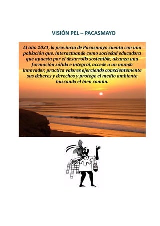 VVIISSIIÓÓNN PPEELL –– PPAACCAASSMMAAYYOO
Al año 2021, la provincia de Pacasmayo cuenta con una
población que, interactuando como sociedad educadora
que apuesta por el desarrollo sostenible, alcanza una
formación sólida e integral, accede a un mundo
innovador, practica valores ejerciendo conscientemente
sus deberes y derechos y protege el medio ambiente
buscando el bien común.
 