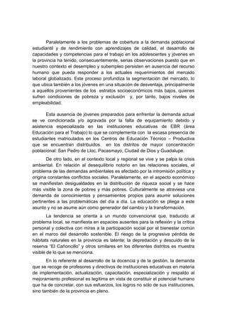 Paralelamente a los problemas de cobertura a la demanda poblacional
estudiantil y de rendimiento con aprendizajes de calidad, el desarrollo de
capacidades y competencias para el trabajo en los adolescentes y jóvenes en
la provincia ha tenido, consecuentemente, serias observaciones puesto que en
nuestro contexto el desempleo y subempleo persisten en ausencia del recurso
humano que pueda responder a los actuales requerimientos del mercado
laboral globalizado. Este proceso profundiza la segmentación del mercado, lo
que ubica también a los jóvenes en una situación de desventaja, principalmente
a aquellos provenientes de los estratos socioeconómicos más bajos, quienes
sufren condiciones de pobreza y exclusión y, por tanto, bajos niveles de
empleabilidad.
Esta ausencia de jóvenes preparados para enfrentar la demanda actual
se ve condicionada y/o agravada por la falta de equipamiento debido y
asistencia especializada en las instituciones educativas de EBR (área
Educación para el Trabajo) lo que se complementa con la escasa presencia de
estudiantes matriculados en los Centros de Educación Técnico – Productiva
que se encuentran distribuidos en los distritos de mayor concentración
poblacional: San Pedro de Lloc, Pacasmayo, Ciudad de Dios y Guadalupe.
De otro lado, en el contexto local y regional se vive y se palpa la crisis
ambiental. En relación al desequilibrio notorio en las relaciones sociales, el
problema de las demandas ambientales es afectado por la intromisión política y
origina constantes conflictos sociales. Paralelamente, en el aspecto económico
se manifiestan desigualdades en la distribución de riqueza social y se hace
más visible la zona de pobres y más pobres. Culturalmente se atraviesa una
demanda de conocimientos y pensamientos propios para asumir soluciones
pertinentes a las problemáticas del día a día. La educación se pliega a este
asunto y no se asume aún como generador del cambio y la transformación.
La tendencia se orienta a un mundo convencional que, traducido al
problema local, se manifiesta en espacios ausentes para la reflexión y la crítica
personal y colectiva con miras a la participación social por el bienestar común
en el marco del desarrollo sostenible. El riesgo de la progresiva pérdida de
hábitats naturales en la provincia es latente; la depredación y descuido de la
reserva “El Cañoncillo” y otros similares en los diferentes distritos es muestra
visible de lo que se menciona.
En lo referente al desarrollo de la docencia y de la gestión, la demanda
que se recoge de profesores y directivos de instituciones educativas en materia
de implementación, actualización, capacitación, especialización y respaldo al
mejoramiento profesional es legítima en vista de constituir el potencial humano
que ha de concretar, con sus esfuerzos, los logros no sólo de sus instituciones,
sino también de la provincia en pleno.
 