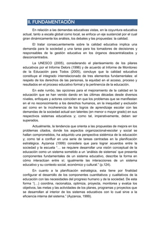 II. FUNDAMENTACIÓN
En relación a las demandas educativas vistas, en la coyuntura educativa
actual, tanto a escala global como local, se enfoca un eje sustancial por el cual
giran dinámicamente los análisis, los debates y las propuestas: la calidad.
El tratar consecuentemente sobre la calidad educativa implica una
demanda para la sociedad y una tarea para los tomadores de decisiones y
responsables de la gestión educativa en los órganos descentralizados y
desconcentrados.
La UNESCO (2005), considerando el planteamiento de los pilares
educativos por el Informe Delors (1996) y de acuerdo al Informe de Monitoreo
de la Educación para Todos (2005), concluye que la calidad educativa
constituye el integrado interrelacionado de tres elementos fundamentales: el
respeto de los derechos de las personas, la equidad en el acceso, proceso y
resultados en el proceso educativo formal y la pertinencia de la educación.
En este rumbo, las opciones para el mejoramiento de la calidad en la
educación que se han venido dando en las últimas décadas desde diversos
niveles, enfoques y actores coinciden en que los problemas que se manifiestan
en el no reconocimiento a los derechos humanos, en la inequidad y exclusión
así como en la incoherencia de los logros de aprendizaje escolar con las
demandas de la sociedad actual son latentes (en menor o mayor grado) en sus
respectivos sistemas educativos y; como tal, imperativamente, deben ser
superados.
Actualmente, la tendencia que orienta a las propuestas de mejora en los
problemas citados, donde los aspectos organizacional-escolar y social se
hallan comprometidos, ha adquirido una perspectiva sistémica de la educación
y; como tal a confluir en una serie de tareas centradas en la planificación
estratégica. Ayzanoa (1999) considera que para lograr acuerdos entre la
sociedad y la escuela “… se requiere desarrollar una visión conceptual de la
educación como un sistema sometido a un ‘análisis de sistemas’ que presenta
componentes fundamentales de un sistema educativo, describe la forma en
cómo interactúan entre sí; igualmente las interacciones de un sistema
educativo y su contexto social, económico y cultural.” (p.124).
En cuanto a la planificación estratégica, esta tiene por finalidad
configurar el desarrollo de los componentes cuantitativos y cualitativos de la
educación con las necesidades del progreso humano y de la sociedad. De esta
forma “(…) coordina, racionaliza, optimiza, proyecta, monitorea y evalúa los
objetivos, las metas y las actividades de los planes, programas y proyectos que
se desarrollan al interior de los sistemas educativos con lo cual sirve a la
eficiencia interna del sistema.” (Ayzanoa, 1999).
 
