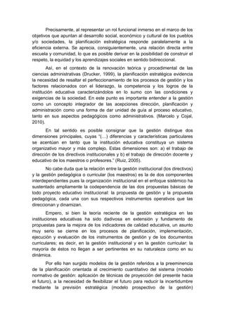 Precisamente, al representar un rol funcional inmerso en el marco de los
objetivos que apuntan al desarrollo social, económico y cultural de los pueblos
y/o sociedades, la planificación estratégica responde paralelamente a la
eficiencia externa. Se aprecia, consiguientemente, una relación directa entre
escuela y comunidad, lo que es posible derivar en la posibilidad de construir el
respeto, la equidad y los aprendizajes sociales en sentido bidireccional.
Así, en el contexto de la renovación teórica y procedimental de las
ciencias administrativas (Drucker, 1999), la planificación estratégica evidencia
la necesidad de resaltar el perfeccionamiento de los procesos de gestión y los
factores relacionados con el liderazgo, la competencia y los logros de la
institución educativa caracterizándolos en lo sumo con las condiciones y
exigencias de la sociedad. En este punto es importante entender a la gestión
como un concepto integrador de las acepciones dirección, planificación y
administración como una forma de dar unidad de guía al proceso educativo,
tanto en sus aspectos pedagógicos como administrativos. (Marcelo y Cojal,
2010).
En tal sentido es posible consignar que la gestión distingue dos
dimensiones principales, cuyas “(…) diferencias y características particulares
se acentúan en tanto que la institución educativa constituya un sistema
organizativo mayor y más complejo. Estas dimensiones son: a) el trabajo de
dirección de los directivos institucionales y b) el trabajo de dirección docente y
educativo de los maestros o profesores.” (Ruiz, 2005).
No cabe duda que la relación entre la gestión institucional (los directivos)
y la gestión pedagógica o curricular (los maestros) es la de dos componentes
interdependientes pues la organización institucional en el enfoque sistémico ha
sustentado ampliamente la codependencia de las dos propuestas básicas de
todo proyecto educativo institucional: la propuesta de gestión y la propuesta
pedagógica, cada una con sus respectivos instrumentos operativos que las
direccionan y dinamizan.
Empero, si bien la teoría reciente de la gestión estratégica en las
instituciones educativas ha sido dadivosa en extensión y fundamento de
propuestas para la mejora de los indicadores de calidad educativa, un asunto
muy serio se cierne en los procesos de planificación, implementación,
ejecución y evaluación de los instrumentos de gestión y de los documentos
curriculares; es decir, en la gestión institucional y en la gestión curricular: la
mayoría de éstos no llegan a ser pertinentes en su naturaleza como en su
dinámica.
Por ello han surgido modelos de la gestión referidos a la preeminencia
de la planificación orientada al crecimiento cuantitativo del sistema (modelo
normativo de gestión: aplicación de técnicas de proyección del presente hacia
el futuro), a la necesidad de flexibilizar el futuro para reducir la incertidumbre
mediante la previsión estratégica (modelo prospectivo de la gestión)
 