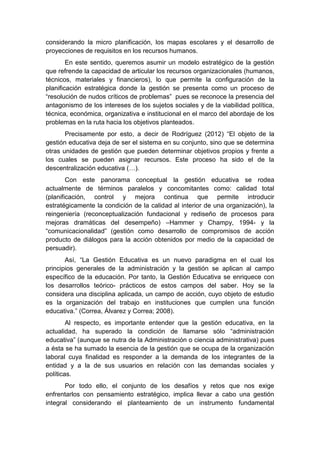 considerando la micro planificación, los mapas escolares y el desarrollo de
proyecciones de requisitos en los recursos humanos.
En este sentido, queremos asumir un modelo estratégico de la gestión
que refrende la capacidad de articular los recursos organizacionales (humanos,
técnicos, materiales y financieros), lo que permite la configuración de la
planificación estratégica donde la gestión se presenta como un proceso de
“resolución de nudos críticos de problemas” pues se reconoce la presencia del
antagonismo de los intereses de los sujetos sociales y de la viabilidad política,
técnica, económica, organizativa e institucional en el marco del abordaje de los
problemas en la ruta hacia los objetivos planteados.
Precisamente por esto, a decir de Rodríguez (2012) “El objeto de la
gestión educativa deja de ser el sistema en su conjunto, sino que se determina
otras unidades de gestión que pueden determinar objetivos propios y frente a
los cuales se pueden asignar recursos. Este proceso ha sido el de la
descentralización educativa (…).
Con este panorama conceptual la gestión educativa se rodea
actualmente de términos paralelos y concomitantes como: calidad total
(planificación, control y mejora continua que permite introducir
estratégicamente la condición de la calidad al interior de una organización), la
reingeniería (reconceptualización fundacional y rediseño de procesos para
mejoras dramáticas del desempeño) –Hammer y Champy, 1994- y la
“comunicacionalidad” (gestión como desarrollo de compromisos de acción
producto de diálogos para la acción obtenidos por medio de la capacidad de
persuadir).
Así, “La Gestión Educativa es un nuevo paradigma en el cual los
principios generales de la administración y la gestión se aplican al campo
específico de la educación. Por tanto, la Gestión Educativa se enriquece con
los desarrollos teórico- prácticos de estos campos del saber. Hoy se la
considera una disciplina aplicada, un campo de acción, cuyo objeto de estudio
es la organización del trabajo en instituciones que cumplen una función
educativa.” (Correa, Álvarez y Correa; 2008).
Al respecto, es importante entender que la gestión educativa, en la
actualidad, ha superado la condición de llamarse sólo “administración
educativa” (aunque se nutra de la Administración o ciencia administrativa) pues
a ésta se ha sumado la esencia de la gestión que se ocupa de la organización
laboral cuya finalidad es responder a la demanda de los integrantes de la
entidad y a la de sus usuarios en relación con las demandas sociales y
políticas.
Por todo ello, el conjunto de los desafíos y retos que nos exige
enfrentarlos con pensamiento estratégico, implica llevar a cabo una gestión
integral considerando el planteamiento de un instrumento fundamental
 