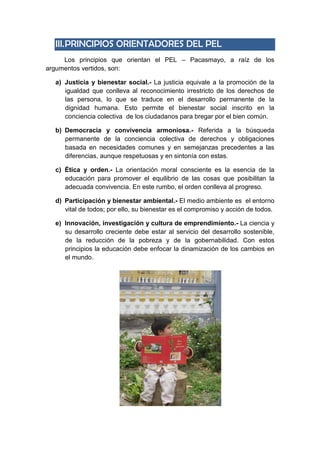 III.PRINCIPIOS ORIENTADORES DEL PEL
Los principios que orientan el PEL – Pacasmayo, a raíz de los
argumentos vertidos, son:
a) Justicia y bienestar social.- La justicia equivale a la promoción de la
igualdad que conlleva al reconocimiento irrestricto de los derechos de
las persona, lo que se traduce en el desarrollo permanente de la
dignidad humana. Esto permite el bienestar social inscrito en la
conciencia colectiva de los ciudadanos para bregar por el bien común.
b) Democracia y convivencia armoniosa.- Referida a la búsqueda
permanente de la conciencia colectiva de derechos y obligaciones
basada en necesidades comunes y en semejanzas precedentes a las
diferencias, aunque respetuosas y en sintonía con estas.
c) Ética y orden.- La orientación moral consciente es la esencia de la
educación para promover el equilibrio de las cosas que posibilitan la
adecuada convivencia. En este rumbo, el orden conlleva al progreso.
d) Participación y bienestar ambiental.- El medio ambiente es el entorno
vital de todos; por ello, su bienestar es el compromiso y acción de todos.
e) Innovación, investigación y cultura de emprendimiento.- La ciencia y
su desarrollo creciente debe estar al servicio del desarrollo sostenible,
de la reducción de la pobreza y de la gobernabilidad. Con estos
principios la educación debe enfocar la dinamización de los cambios en
el mundo.
 