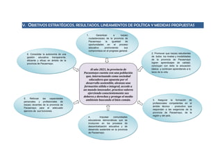 V. OBJETIVOS ESTRATÉGICOS, RESULTADOS, LINEAMIENTOS DE POLÍTICA Y MEDIDAS PROPUESTAS
Al año 2021, la provincia de
Pacasmayo cuenta con una población
que, interactuando como sociedad
educadora que apuesta por el
desarrollo sostenible, alcanza una
formación sólida e integral, accede a
un mundo innovador, practica valores
ejerciendo conscientemente sus
deberes y derechos y protege el medio
ambiente buscando el bien común.
1. Garantizar a los(as)
ciudadanos(as) de la provincia de
Pacasmayo la igualdad de
oportunidades en el proceso
educativo promoviendo sus
compromisos en el progreso general.
2. Promover que los(as) estudiantes
de todos los niveles y modalidades
de la provincia de Pacasmayo
logren aprendizajes de calidad,
concluyan con éxito la educación
básica y continúen aprendiendo a lo
largo de la vida.
6. Consolidar la autonomía de una
gestión educativa transparente,
eficiente y eficaz en ámbito de la
provincia de Pacasmayo.
4. Impulsar comunidades
educadoras democráticas que se
involucren en los procesos de
descentralización educativa y de
desarrollo sostenible en la provincia
de Pacasmayo.
3. Asegurar la formación de
profesionales competentes en el
ámbito técnico - productivo que
respondan a las exigencias de la
provincia de Pacasmayo, de la
región y del país.
5. Reforzar las capacidades
personales y profesionales de
los(as) docentes de la provincia de
Pacasmayo para el adecuado
ejercicio de sus funciones.
 