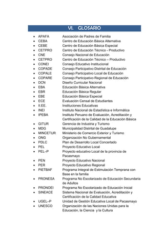 VI. GLOSARIO
 APAFA Asociación de Padres de Familia
 CEBA Centro de Educación Básica Alternativa
 CEBE Centro de Educación Básica Especial
 CETPRO Centro de Educación Técnico - Productivo
 CNE Consejo Nacional de Educación
 CETPRO Centro de Educación Técnico – Productivo
 CONEI Consejo Educativo Institucional
 COPADE Consejo Participativo Distrital de Educación
 COPALE Consejo Participativo Local de Educación
 COPARE Consejo Participativo Regional de Educación
 DCN Diseño Curricular Nacional
 EBA Educación Básica Alternativa
 EBR Educación Básica Regular
 EBE Educación Básica Especial
 ECE Evaluación Censal de Estudiantes
 II.EE. Instituciones Educativas
 INEI Instituto Nacional de Estadística e Informática
 IPEBA Instituto Peruano de Evaluación, Acreditación y
Certificación de la Calidad de la Educación Básica
 GITUR Gerencia de Industria y Turismo
 MDG Municipalidad Distrital de Guadalupe
 MINCETUR Ministerio de Comercio Exterior y Turismo
 ONG Organización No Gubernamental
 PDLC Plan de Desarrollo Local Concertado
 PEL Proyecto Educativo Local
 PEL–P Proyecto educativo Local de la provincia de
Pacasmayo
 PEN Proyecto Educativo Nacional
 PER Proyecto Educativo Regional
 PIETBAF Programa Integral de Estimulación Temprana con
Base en la familia
 PRONESA Programa No Escolarizado de Educación Secundaria
de Adultos
 PRONOEI Programa No Escolarizado de Educación Inicial
 SINEACE Sistema Nacional de Evaluación, Acreditación y
Certificación de la Calidad Educativa
 UGEL–P Unidad de Gestión Educativa Local de Pacasmayo
 UNESCO Organización de las Naciones Unidas para la
Educación, la Ciencia y la Cultura
 