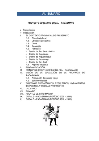 VII. SUMARIO
PROYECTO EDUCATIVO LOCAL – PACASMAYO
 Presentación
 Introducción
I. EL CONTEXTO PROVINCIAL DE PACASMAYO
1.1. El contexto local
1.2. Ubicación geográfica
1.3. Clima
1.4. Geografía
1.5. Población
o Distrito de San Pedro de Lloc
o Distrito de Guadalupe
o Distrito de Jequetepeque
o Distrito de Pacasmayo
o Distrito de San José
1.6. Aspecto educativo
II. FUNDAMENTACIÓN
III. PRINCIPIOS ORIENTADORES DEL PEL – PACASMAYO
IV. VISIÓN DE LA EDUCACIÓN EN LA PROVINCIA DE
PACASMAYO
4.1. Articulación de nuestra visión
4.2. Ejes estratégicos
V. OBJETIVOS ESTRATÉGICOS, RESULTADOS, LINEAMIENTOS
DE POLÍTICA Y MEDIDAS PROPUESTAS
VI. GLOSARIO
VII. SUMARIO
VIII. FUENTES DE INFORMACIÓN
IX. COPALE – PACASMAYO (PERÍODO 2009 – 2011)
X. COPALE – PACASMAYO (PERÍODO 2012 – 2013)
 