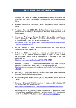 VIII. FUENTES DE INFORMACIÓN
1) Ayzanoa del Carpio, G. (1999). Planeamiento y gestión educativa. En:
ENCINAS ’99 Fórum Internacional de Educación. Derrama Magisterial.
Lima.
2) Consejo Nacional de Educación (2007). Proyecto educativo Nacional.
Lima.
3) Consorcio Raimondi (2009). Plan de Acondicionamiento Territorial de la
provincia de Pacasmayo. Municipalidad Provincial de Pacasmayo, San
Pero de Lloc.
4) Correa, A.; Álvarez, A.; Correa, C. (2008). La gestión educativa, un
nuevo paradigma. Medellín: Fundación Universitaria Luis Amigó
(Consultado en 30 abril 2013) URL disponible en:
http://virtual.funlam.edu.co/repositorio/sites/default/files/6lagestioneducati
vaunnuevoparadigma.pdf
5) De La Calancha, A. (1631). Crónica moralizadora del Orden de San
Agustín en el Perú. Barcelona.
6) Delors, J. (1996). La educación encierra un tesoro (informe a la
UNESCO de la Comisión Internacional para el siglo XXI) Foro Mundial
de Educación, Dakar, 2000 (Consultado en 0 de mayo 2013) URL
disponible en:
http://www.unesco.org/education/pdf/DELORS_S.PDF
7) Donnan, C.; Castillo, L.J. (1994). Los mochicas del norte y los mochicas
del sur (Consultado en 12 de mayo 2013) URL disponible en:
http://sanjosedemoro.pucp.edu.pe/descargas/articulos/LosNorteMochica
sSur.pdf
8) Drucker, P. (1999). Los desafíos de la administración en el Siglo XXI.
Buenos Aires: Editorial Sudamericana.
9) Gerencia Regional de Educación (2012). Proyecto Educativo Regional.
Trujillo.
10) Hammer y Champy (1994). Reingeniería de procesos (Consultado en 20
de marzo 2013) URL disponible en:
http://labv87.blogspot.com/2011/09/reingenieria-hammer-champy.html
11) Instituto Nacional de Estadística e Informática (2013). Resultados de los
Censos Nacionales XI de población y VI de vivienda, 2007 (Consultado
en 22 de abril 2013) URL disponible en: http://www.inei.gob.pe/dw
 