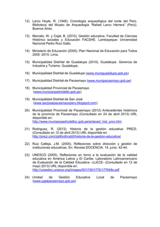 12) Larco Hoyle, R. (1948). Cronología arqueológica del norte del Perú.
Biblioteca del Museo de Arqueología “Rafael Larco Herrera” (Perú).
Buenos Aires.
13) Marcelo, W. y Cojal, B. (2010). Gestión educativa. Facultad de Ciencias
Histórico sociales y Educación FACSHE. Lambayeque: Universidad
Nacional Pedro Ruiz Gallo.
14) Ministerio de Educación (2005). Plan Nacional de Educación para Todos
2005 -2015. Lima.
15) Municipalidad Distrital de Guadalupe (2010). Guadalupe. Gerencia de
Industria y Turismo. Guadalupe.
16) Municipalidad Distrital de Guadalupe (www.muniguadalupe.gob.pe)
17) Municipalidad Distrital de Pacasmayo (www.munipacasmayo.gob.pe)
18) Municipalidad Provincial de Pacasmayo
(www.munisanpedrodello.gob.pe)
19) Municipalidad Distrital de San José
(www.sanjosepacasmayoperu.blogspot.com)
20) Municipalidad Provincial de Pacasmayo (2012) Antecedentes históricos
de la provincia de Pacasmayo (Consultado en 24 de abril 2013) URL
disponible en:
http://www.munisanpedrodelloc.gob.pe/anteced_hist_prov.htm
21) Rodriguez, R. (2012). Historia de la gestión educativa. PREZI.
(Consultado en 12 de abril 2013) URL disponible en:
http://prezi.com/zijd6cdhcsb0/historia-de-la-gestion-educativa/
22) Ruiz Calleja, J.M. (2005). Reflexiones sobre dirección y gestión de
instituciones educativas. En: Revista DOCENCIA. 14, junio. 42-44.
23) UNESCO (2005). Reflexiones en torno a la evaluación de la calidad
educativa en América Latina y El Caribe. Laboratorio Latinoamericano
de Evaluación de la Calidad Educativa –LLECE- (Consultado en 12 de
mayo 2013) URL disponible en:
http://unesdoc.unesco.org/images/0017/001776/177648s.pdf
24) Unidad de Gestión Educativa Local de Pacasmayo
(www.ugelpacasmayo.gob.pe)
 