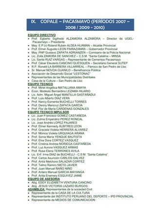 IX. COPALE – PACASMAYO (PERÍODOS 2007 –
2008 / 2009 - 2010)
EQUIPO DIRECTIVO
 Prof. Egberto Sigifredo ALZAMORA ALZAMORA – Director de UGEL-
Pacasmayo – Presidente
 May. E.P.(r) Roland Rubén ALDEA HUAMAN – Alcalde Provincial
 Prof. Elmer Augusto LEON PAIRAZAMAN – Gobernador Provincial
 May. PNP Gustavo ZAPATA ADRIANZEN – Comisario de la Policía Nacional
 Lic. Zoila ZAMORA DE SANCHEZ – C.S.M. “Santa Catalina – MINSA
 Lic. Sarita RUIZ VARGAS – Representante de Cementos Pacasmayo
 Prof. César Eleuterio CANCINO QUESQUEN – Secretario General SUTEP
 R.P. Ronald LA BARRERA VILLARREAL – Párroco de San Pedro de Lloc
 Sr. Manuel NOVOA GUANILO – Beneficencia Pública
 Asociación de Desarrollo Social “LESTONAC”
 Representantes de las Municipalidades Distritales
 Casa de la Cultura – San Pedro de Lloc
EQUIPO TECNICO
 Prof. Miriel Angélica MATALLANA AMAYA
 Econ. Modesto Bernardino LEZAMA HILARIO
 Lic. Adm. Miguel Ángel MANTILLA GASTAÑADUI
 Prof. Luis Alberto DIAZ VERA
 Prof. Nancy Esmerita BUCHELLI TORRES
 Prof. Denny Maricruz ZAPATA GARCIA
 Prof. Flor de María CARDENAS GONZALES
EQUIPO TECNICO IMPULSOR
 Lic. Juan Francisco GOMEZ CASTAÑEDA
 Lic. Zulma Emperatriz PEREZ RONCAL
 Lic. José Andrés LOPEZ PAJARES
 Prof. Elmer Kennedy ALBITRES LEON
 Prof. Graciela Violeta HERRERA ALVAREZ
 Prof. Mónica Violeta URQUIAGA ARANA
 Prof. Sonia María YENQUE BAUTISTA
 Prof. Elva Dora CORTEZ VASQUEZ
 Prof. Cristina Andrea NORIEGA CASTAÑEDA
 Prof. Luz Aurora VASQUEZ ARMAS
 Prof. Rosa Elena TERRONES AVILA
 Lic. Enf. Irma DIAZ de BUCHELLI - C.S.M. “Santa Catalina”
 Prof. Carlos Asunción CARLOS GALVEZ
 Prof. Antía Melchora SALAZAR CORTEZ
 Prof. Telmo Ramiro NIETO JAVIER
 Prof. Juan Manuel ÑAÑO NIÑO
 Prof. Antero Manuel GARCIA MAYANGA
 Prof. Anita Enemery ESQUIVEZ JAIME
EQUIPO DE ASESORIA
 Abg. EDDY ELIZABETH VENTURA CANCINO
 Abg. JESUS VICTORIA LAZARO BURGOS
ASAMBLEA: Representantes de la sociedad Civil:
 Representante de la CASA DE LA CULTURA
 Representante del INSTITUTO PERUANO DEL DEPORTE – IPD PROVINCIAL
 Representante de MEDIOS DE COMUNICACION
 