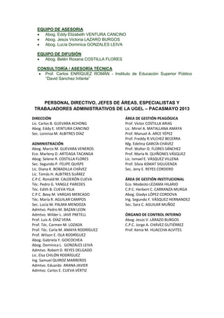 EQUIPO DE ASESORIA
 Abog. Eddy Elizabeth VENTURA CANCINO
 Abog. Jesús Victoria LAZARO BURGOS
 Abog. Lucía Dominica GONZALES LEIVA
EQUIPO DE DIFUSIÓN
 Abog. Belén Roxana COSTILLA FLORES
CONSULTORÍA / ASESORÍA TÉCNICA
 Prof. Carlos ENRÍQUEZ ROMÁN - Instituto de Educación Superior Público
“David Sánchez Infante”
PERSONAL DIRECTIVO, JEFES DE ÁREAS, ESPECIALISTAS Y
TRABAJADORES ADMINISTRATIVOS DE LA UGEL – PACASMAYO 2013
DIRECCIÓN ÁREA DE GESTIÓN PEAGÓGICA
Lic. Carlos B. GUEVARA ACHONG Prof. Víctor COSTILLA ARIAS
Abog. Eddy E. VENTURA CANCINO Lic. Miriel A. MATALLANA AMAYA
Sec. Lorenza M. ALBITRES DÍAZ Prof. Manuel A. ARCE YÉPEZ
Prof. Freddy R.VILCHEZ BECERRA
ADMINISTRACIÓN Mg. Edelina GARCÍA CHÁVEZ
Abog. Marco M. GUEVARA VENEROS Prof. Walter O. FLORES SÁNCHEZ
Eco. Marleny D. ARTEAGA TACANGA Prof. María N. QUIÑONES VÁSQUEZ
Abog. Selene R. COSTILLA FLORES Lic. Ismael E. VÁSQUEZ VILLENA
Sec. Segundo P. FELIPE QUISPE Prof. Silvia ASMAT SIGUÚENZA
Lic. Diana K. BOBADILLA CHÁVEZ Sec. Jeny E. REYES CORDERO
Lic. Tomás H. ALBITRES SUÁREZ
C.P.C. Ronald M. CALDERÓN CUEVA ÁREA DE GESTIÓN INSTITUCIONAL
Téc. Pedro G. YANGLE PAREDES Eco. Modesto LEZAMA HILARIO
Téc. Edith B. CUEVA YSLA C.P.C. Herbert C. CARRANZA MURGA
C.P.C. Bexy M. VARGAS MERCADO Abog. Gladys LÓPEZ CORDOVA
Téc. María R. AGUILAR CAMPOS Ing. Segundo F. VÁSQUEZ HERNANDEZ
Sec. Lucía M. PALMA MENDOZA Sec. Sara C. AGUILAR MUÑOZ
Admtvo. Pedro M. BAZAN LEON
Admtvo. Wilder L. JAVE PRETELL ÓRGANO DE CONTROL INTERNO
Prof. Luis A. DÍAZ VERA Abog. Jesús V. LÁRAZO BURGOS
Prof. Téc. Carmen M. LOZADA C.P.C. Jorge A. CHÁVEZ GUTIÉRREZ
Prof. Téc. Carla M. AMAYA RODRÍGUEZ Prof. Kenia M. HUACCHA ALVITES
Prof. Wilson E. ISLA RODRÍGUEZ
Abog. Gabriela Y. GOICOCHEA
Abog. Dominica L. GONZÁLES LEIVA
Admtvo. Robert D. REYES DELGADO
Lic. Elsa CHILÓN RODRÍGUEZ
Ing. Samuel QUIROZ MARREROS
Admtvo. Eduardo ARANA JAVIER
Admtvo. Carlos E. CUEVA VÉRTIZ
 