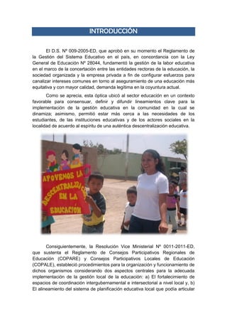 INTRODUCCIÓN
El D.S. Nº 009-2005-ED, que aprobó en su momento el Reglamento de
la Gestión del Sistema Educativo en el país, en concordancia con la Ley
General de Educación Nº 28044, fundamentó la gestión de la labor educativa
en el marco de la concertación entre las entidades rectoras de la educación, la
sociedad organizada y la empresa privada a fin de configurar esfuerzos para
canalizar intereses comunes en torno al aseguramiento de una educación más
equitativa y con mayor calidad, demanda legítima en la coyuntura actual.
Como se aprecia, esta óptica ubicó al sector educación en un contexto
favorable para consensuar, definir y difundir lineamientos clave para la
implementación de la gestión educativa en la comunidad en la cual se
dinamiza; asimismo, permitió estar más cerca a las necesidades de los
estudiantes, de las instituciones educativas y de los actores sociales en la
localidad de acuerdo al espíritu de una auténtica descentralización educativa.
Consiguientemente, la Resolución Vice Ministerial Nº 0011-2011-ED,
que sustenta el Reglamento de Consejos Participativos Regionales de
Educación (COPARE) y Consejos Participativos Locales de Educación
(COPALE), estableció procedimientos para la organización y funcionamiento de
dichos organismos considerando dos aspectos centrales para la adecuada
implementación de la gestión local de la educación: a) El fortalecimiento de
espacios de coordinación intergubernamental e intersectorial a nivel local y, b)
El alineamiento del sistema de planificación educativa local que podía articular
 