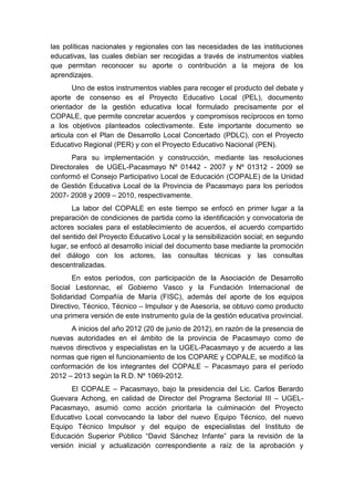 las políticas nacionales y regionales con las necesidades de las instituciones
educativas, las cuales debían ser recogidas a través de instrumentos viables
que permitan reconocer su aporte o contribución a la mejora de los
aprendizajes.
Uno de estos instrumentos viables para recoger el producto del debate y
aporte de consenso es el Proyecto Educativo Local (PEL), documento
orientador de la gestión educativa local formulado precisamente por el
COPALE, que permite concretar acuerdos y compromisos recíprocos en torno
a los objetivos planteados colectivamente. Este importante documento se
articula con el Plan de Desarrollo Local Concertado (PDLC), con el Proyecto
Educativo Regional (PER) y con el Proyecto Educativo Nacional (PEN).
Para su implementación y construcción, mediante las resoluciones
Directorales de UGEL-Pacasmayo Nº 01442 - 2007 y Nº 01312 - 2009 se
conformó el Consejo Participativo Local de Educación (COPALE) de la Unidad
de Gestión Educativa Local de la Provincia de Pacasmayo para los períodos
2007- 2008 y 2009 – 2010, respectivamente.
La labor del COPALE en este tiempo se enfocó en primer lugar a la
preparación de condiciones de partida como la identificación y convocatoria de
actores sociales para el establecimiento de acuerdos, el acuerdo compartido
del sentido del Proyecto Educativo Local y la sensibilización social; en segundo
lugar, se enfocó al desarrollo inicial del documento base mediante la promoción
del diálogo con los actores, las consultas técnicas y las consultas
descentralizadas.
En estos períodos, con participación de la Asociación de Desarrollo
Social Lestonnac, el Gobierno Vasco y la Fundación Internacional de
Solidaridad Compañía de María (FISC), además del aporte de los equipos
Directivo, Técnico, Técnico – Impulsor y de Asesoría, se obtuvo como producto
una primera versión de este instrumento guía de la gestión educativa provincial.
A inicios del año 2012 (20 de junio de 2012), en razón de la presencia de
nuevas autoridades en el ámbito de la provincia de Pacasmayo como de
nuevos directivos y especialistas en la UGEL-Pacasmayo y de acuerdo a las
normas que rigen el funcionamiento de los COPARE y COPALE, se modificó la
conformación de los integrantes del COPALE – Pacasmayo para el período
2012 – 2013 según la R.D. Nº 1069-2012.
El COPALE – Pacasmayo, bajo la presidencia del Lic. Carlos Berardo
Guevara Achong, en calidad de Director del Programa Sectorial III – UGEL-
Pacasmayo, asumió como acción prioritaria la culminación del Proyecto
Educativo Local convocando la labor del nuevo Equipo Técnico, del nuevo
Equipo Técnico Impulsor y del equipo de especialistas del Instituto de
Educación Superior Público “David Sánchez Infante” para la revisión de la
versión inicial y actualización correspondiente a raíz de la aprobación y
 