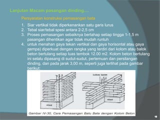 Persyaratan konstruksi pemasangan bata
1. Siar vertikal tidak diperkenankan satu garis lurus
2. Tebal siar/tebal spesi antara 2-2,5 cm
3. Proses pemasangan sebaiknya bertahap setiap tingga 1-1,5 m
pasangan dihentikan agar tidak mudah runtuh
4. untuk menahan gaya tekan vertikal dan gaya horisontal atau gaya
gempa) diperkuat dengan rangka yang terdiri dari kolom atau balok
beton bertulang setiap luas tembok 12.00 m2. Kolom beton bertulang
ini selalu dipasang di sudut-sudut, pertemuan dan persilangan
dinding, dan pada jarak 3,00 m, seperti juga terlihat pada gambar
berikut:
Lanjutan Macam pasangan dinding....
 