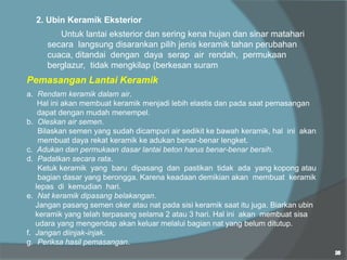 2. Ubin Keramik Eksterior
Untuk lantai eksterior dan sering kena hujan dan sinar matahari
secara langsung disarankan pilih jenis keramik tahan perubahan
cuaca, ditandai dengan daya serap air rendah, permukaan
berglazur, tidak mengkilap (berkesan suram
Pemasangan Lantai Keramik
a. Rendam keramik dalam air.
Hal ini akan membuat keramik menjadi lebih elastis dan pada saat pemasangan
dapat dengan mudah menempel.
b. Oleskan air semen.
Bilaskan semen yang sudah dicampuri air sedikit ke bawah keramik, hal ini akan
membuat daya rekat keramik ke adukan benar-benar lengket.
c. Adukan dan permukaan dasar lantai beton harus benar-benar bersih.
d. Padatkan secara rata.
Ketuk keramik yang baru dipasang dan pastikan tidak ada yang kopong atau
bagian dasar yang berongga. Karena keadaan demikian akan membuat keramik
lepas di kemudian hari.
e. Nat keramik dipasang belakangan.
Jangan pasang semen oker atau nat pada sisi keramik saat itu juga. Biarkan ubin
keramik yang telah terpasang selama 2 atau 3 hari. Hal ini akan membuat sisa
udara yang mengendap akan keluar melalui bagian nat yang belum ditutup.
f. Jangan diinjak-injak.
g. Periksa hasil pemasangan.
 