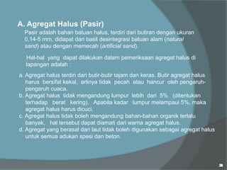 A. Agregat Halus (Pasir)
Pasir adalah bahan batuan halus, terdiri dari butiran dengan ukuran
0,14-5 mm, didapat dari basil desintegrasi batuan alam (natural
sand) atau dengan memecah (artificial sand).
Hal-hal yang dapat dilakukan dalam pemeriksaan agregat halus di
lapangan adalah :
a. Agregat halus terdiri dari butir-butir tajam dan keras. Butir agregat halus
harus bersifat kekal, arlinya tidak pecah atau hancur oleh pengaruh-
pengaruh cuaca.
b. Agregat halus tidak mengandung lumpur lebih dari 5% (ditentukan
terhadap berat kering). Apabila kadar lumpur melampaui 5%, maka
agregat halus harus dicuci.
c. Agregat halus tidak boleh mengandung bahan-bahan organik terlalu
banyak, hal tersebut dapat diamati dari warna agregat halus.
d. Agregat yang berasal dari laut tidak boleh digunakan sebagai agregat halus
untuk semua adukan spesi dan beton.
 