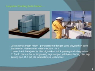Lanjutan Dinding bata Hebel.....
Jarak pemasangan kolom penguatsama dengan yang disyaratkan pada
bata merah. Pemesanan dalam ukuran 1 m3.
Untuk 1 m3 bata jenis ini bisa digunakan untuk pasangan dinding seluas
11,5 m2. Namun hal ini tergantung juga dengan ketebalan dinding,bisa saja
kurang dari 11,5 m2 bila ketebalannya lebih besar.
 