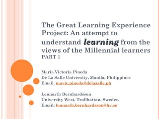The Great Learning Experience Project: An attempt to understand  learning  from the views of the Millennial learners PART 1 Maria Victoria Pineda De La Salle University, Manila, Philippines  Email:  [email_address] Lennarth Bernhardsson University West, Trollhattan, Sweden Email:  [email_address]   