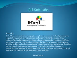 About Us:
Pel Softlabs is committed to changing the way businesses are run today. Optimizing the
output of every minute of your resources and you are vital for the success of your
business. This is where automation steps in. Using automation for repetitive workflows
not only reduces your time but also eliminates the chances of human error. Nowadays,
Artificial intelligence has become advanced enough to carry many operations without the
intervention of humans and with minimum errors. We use machine learning to
understand the trends and accordingly take further actions based on many factors which
otherwise, can take a lot of precious time of your resources.
Pelsoftlabs.in
 