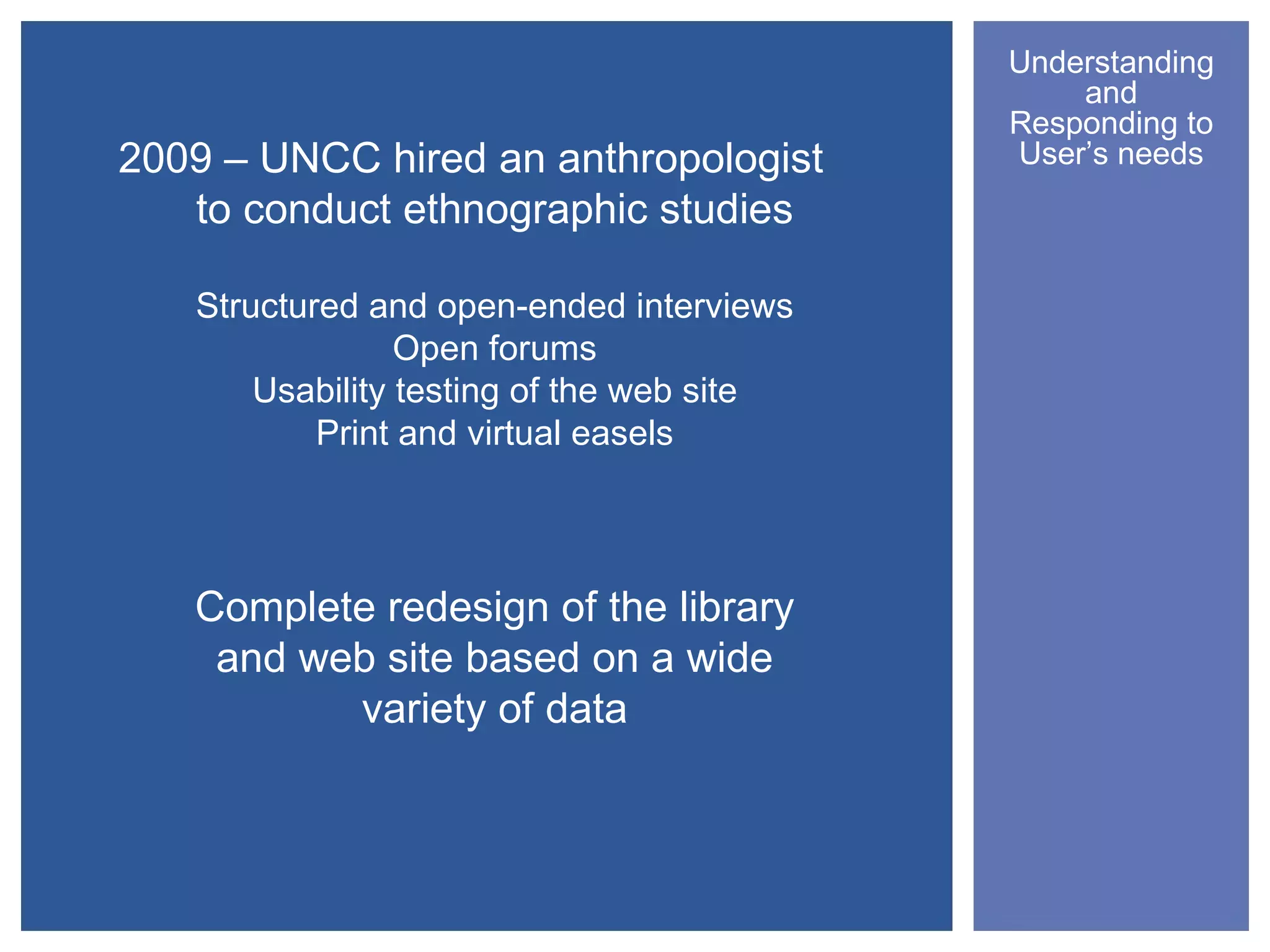 Understanding
                                               and
                                           Responding to
2009 – UNCC hired an anthropologist        User’s needs
   to conduct ethnographic studies

   Structured and open-ended interviews
                 Open forums
       Usability testing of the web site
           Print and virtual easels




   Complete redesign of the library
    and web site based on a wide
          variety of data
 