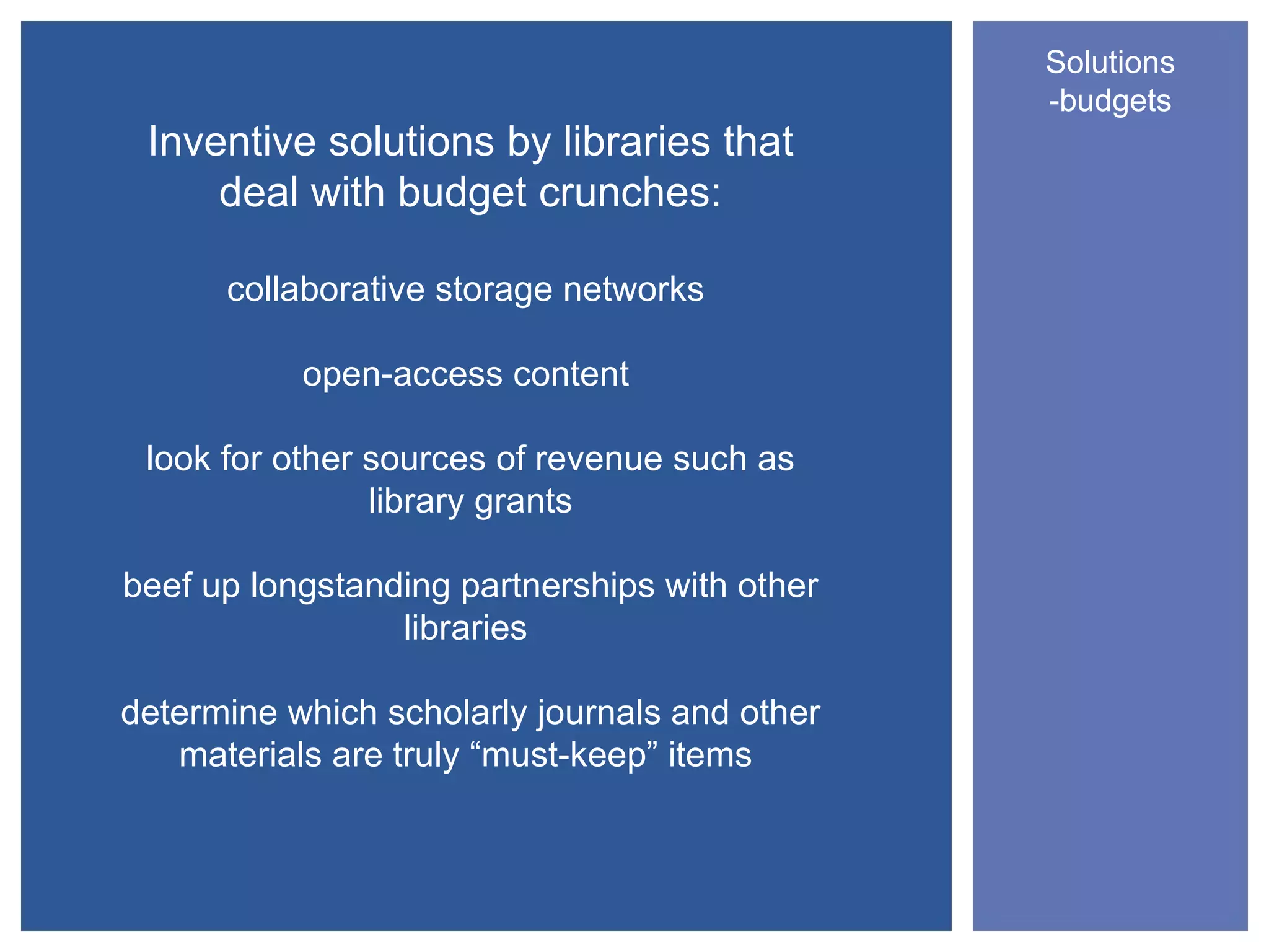 Solutions
                                               -budgets
 Inventive solutions by libraries that
     deal with budget crunches:

      collaborative storage networks

           open-access content

 look for other sources of revenue such as
                library grants

beef up longstanding partnerships with other
                 libraries

determine which scholarly journals and other
   materials are truly “must-keep” items
 