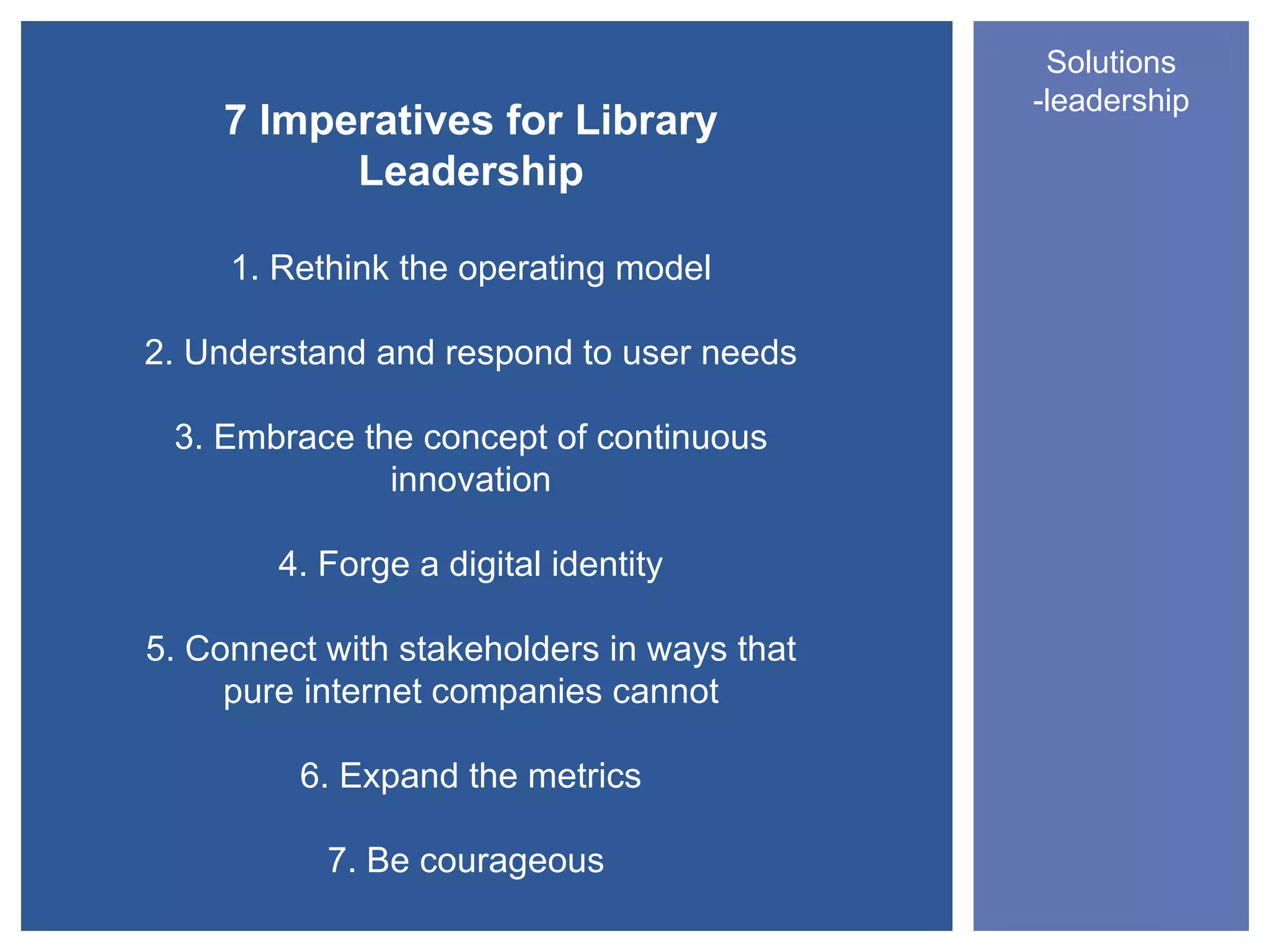 Solutions
                                            -leadership
    7 Imperatives for Library
          Leadership

     1. Rethink the operating model

2. Understand and respond to user needs

 3. Embrace the concept of continuous
              innovation

        4. Forge a digital identity

5. Connect with stakeholders in ways that
     pure internet companies cannot

         6. Expand the metrics

           7. Be courageous
 