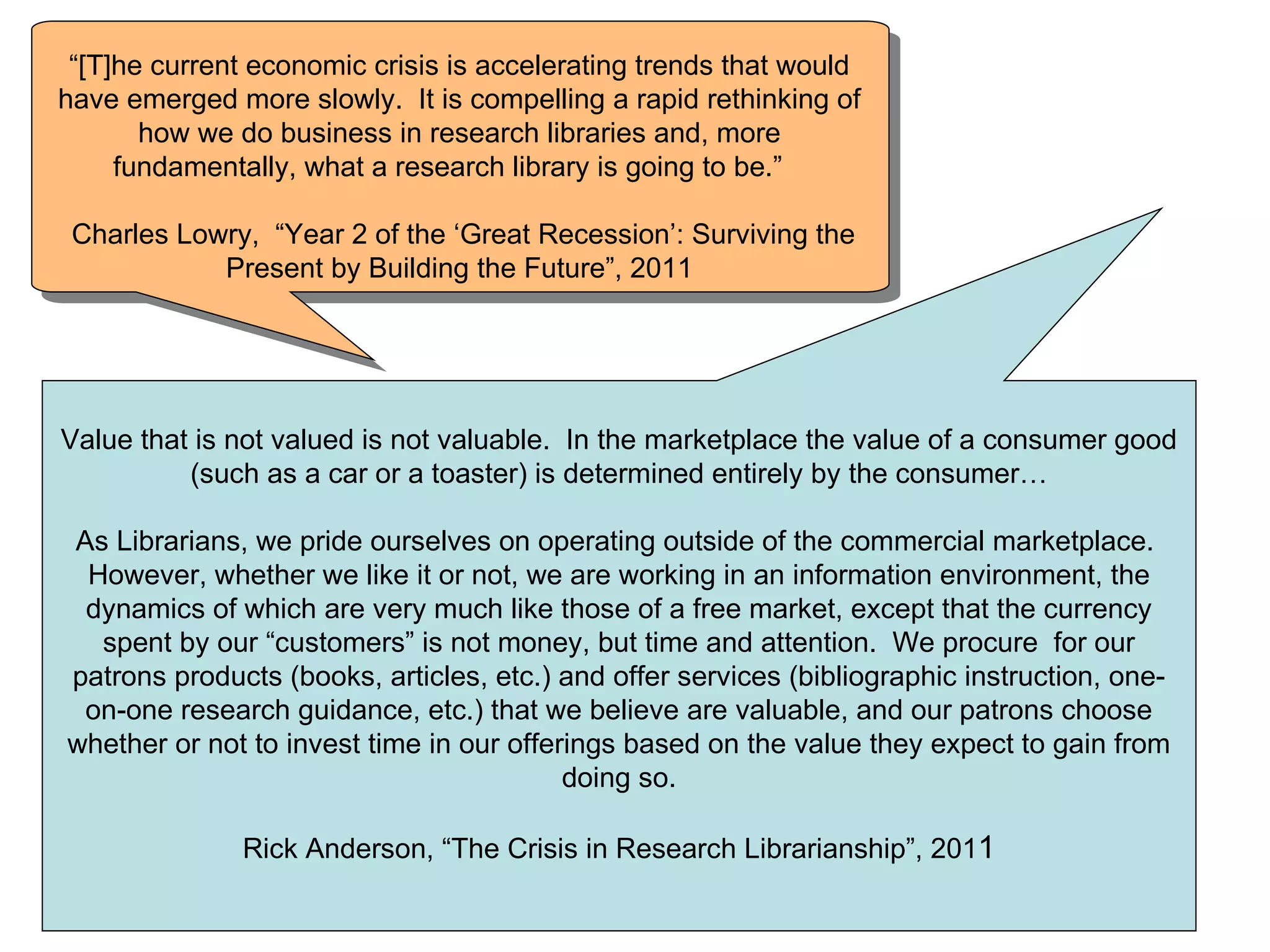 “[T]he current economic crisis is accelerating trends that would
have emerged more slowly. It is compelling a rapid rethinking of
       how we do business in research libraries and, more
     fundamentally, what a research library is going to be.”

 Charles Lowry, “Year 2 of the ‘Great Recession’: Surviving the
            Present by Building the Future”, 2011




Value that is not valued is not valuable. In the marketplace the value of a consumer good
          (such as a car or a toaster) is determined entirely by the consumer…

As Librarians, we pride ourselves on operating outside of the commercial marketplace.
 However, whether we like it or not, we are working in an information environment, the
 dynamics of which are very much like those of a free market, except that the currency
  spent by our “customers” is not money, but time and attention. We procure for our
patrons products (books, articles, etc.) and offer services (bibliographic instruction, one-
 on-one research guidance, etc.) that we believe are valuable, and our patrons choose
whether or not to invest time in our offerings based on the value they expect to gain from
                                          doing so.

              Rick Anderson, “The Crisis in Research Librarianship”, 2011
 