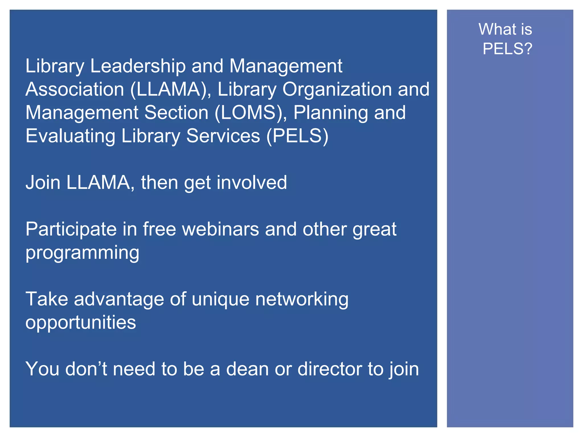 What is
                                                  PELS?
Library Leadership and Management
Association (LLAMA), Library Organization and
Management Section (LOMS), Planning and
Evaluating Library Services (PELS)

Join LLAMA, then get involved

Participate in free webinars and other great
programming

Take advantage of unique networking
opportunities

You don’t need to be a dean or director to join
 