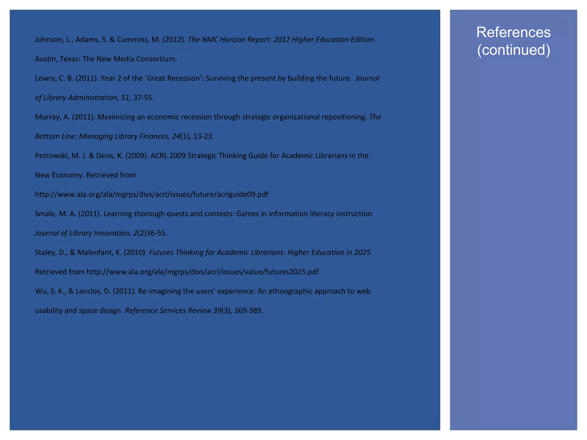 Johnson, L., Adams, S. & Cummins, M. (2012). The NMC Horizon Report: 2012 Higher Education Edition.
                                                                                                              References
Austin, Texas: The New Media Consortium.
                                                                                                              (continued)
Lowry, C. B. (2011). Year 2 of the ‘Great Recession’: Surviving the present by building the future. Journal

of Library Administration, 51, 37-55.

Murray, A. (2011). Maximizing an economic recession through strategic organizational repositioning. The

Bottom Line: Managing Library Finances, 24(1), 13-23.

Petrowski, M. J. & Deiss, K. (2009). ACRL 2009 Strategic Thinking Guide for Academic Librarians in the

New Economy. Retrieved from

http://www.ala.org/ala/mgrps/divs/acrl/issues/future/acrlguide09.pdf

Smale, M. A. (2011). Learning thorough quests and contests: Games in information literacy instruction.

Journal of Library Innovation, 2(2)36-55.

Staley, D., & Malenfant, K. (2010). Futures Thinking for Academic Librarians: Higher Education in 2025.

Retrieved from http://www.ala.org/ala/mgrps/divs/acrl/issues/value/futures2025.pdf

Wu, S. K., & Lanclos, D. (2011). Re-imagining the users’ experience: An ethnographic approach to web

usability and space design. Reference Services Review 39(3), 369-389.
 