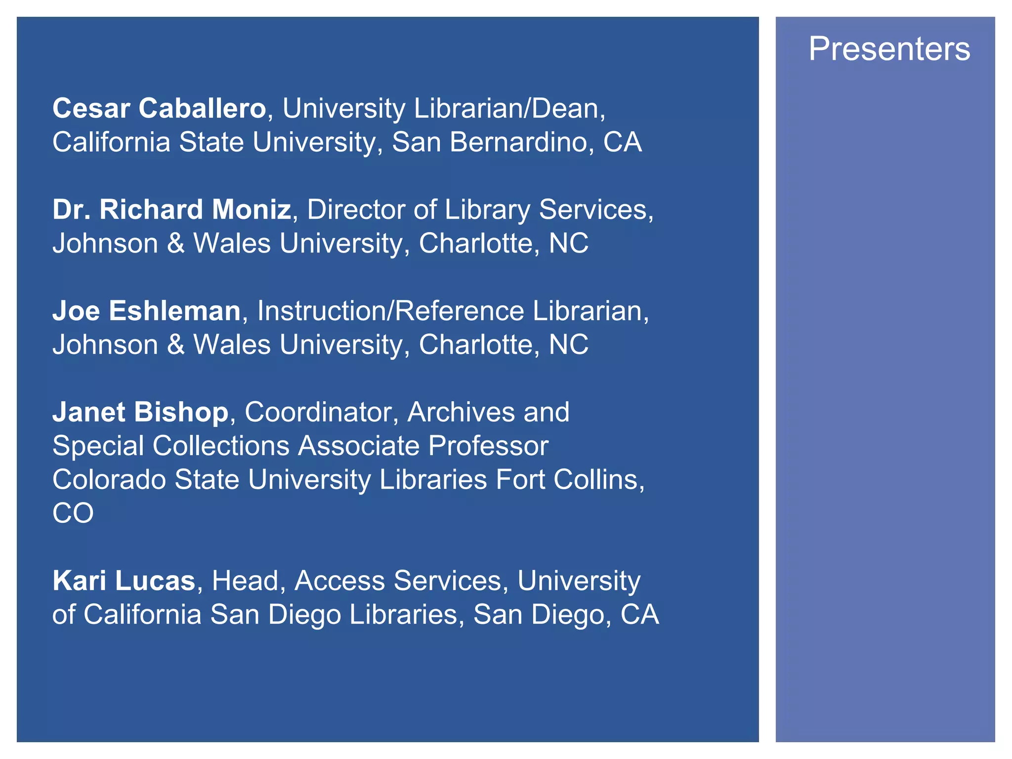 Presenters
Cesar Caballero, University Librarian/Dean,
California State University, San Bernardino, CA

Dr. Richard Moniz, Director of Library Services,
Johnson & Wales University, Charlotte, NC

Joe Eshleman, Instruction/Reference Librarian,
Johnson & Wales University, Charlotte, NC

Janet Bishop, Coordinator, Archives and
Special Collections Associate Professor
Colorado State University Libraries Fort Collins,
CO

Kari Lucas, Head, Access Services, University
of California San Diego Libraries, San Diego, CA
 