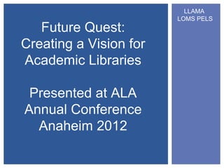 LLAMA
                        LOMS PELS
   Future Quest:
Creating a Vision for
Academic Libraries

 Presented at ALA
Annual Conference
  Anaheim 2012
 