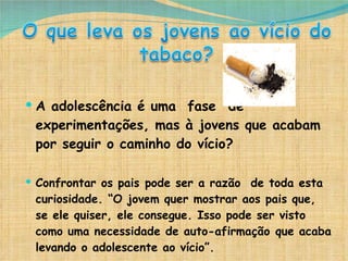 A adolescência é uma  fase  de experimentações, mas à jovens que acabam por seguir o caminho do vício? Confrontar os pais pode ser a razão  de toda esta curiosidade. “O jovem quer mostrar aos pais que, se ele quiser, ele consegue. Isso pode ser visto como uma necessidade de auto-afirmação que acaba levando o adolescente ao vício”. 