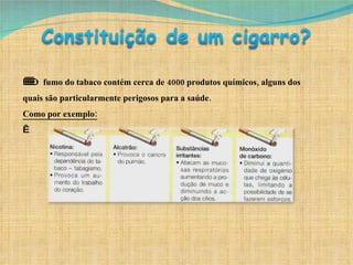      O  fumo do tabaco contém cerca de 4000 produtos químicos, alguns dos quais são particularmente perigosos para a saúde. Como por exemplo:   