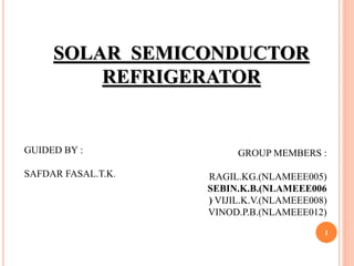 1
SOLAR SEMICONDUCTOR
REFRIGERATOR
GROUP MEMBERS :
RAGIL.KG.(NLAMEEE005)
SEBIN.K.B.(NLAMEEE006
) VIJIL.K.V.(NLAMEEE008)
VINOD.P.B.(NLAMEEE012)
GUIDED BY :
SAFDAR FASAL.T.K.
 