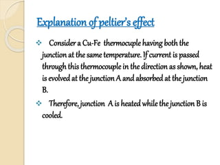 Explanation of peltier’s effect
 Consider a Cu-Fe thermocuple having boththe
junction at the same temperature. If current is passed
throughthis thermocouple in the direction as shown, heat
is evolvedat the junction A and absorbed at the junction
B.
 Therefore, junction A is heated whilethe junction B is
cooled.
 