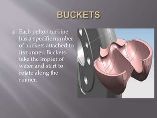  Each pelton turbine
has a specific number
of buckets attached to
its runner. Buckets
take the impact of
water and start to
rotate along the
runner.
 