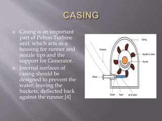 Casing is an important
part of Pelton Turbine
unit, which acts as a
housing for runner and
nozzle tips and the
support for Generator.
 Internal surfaces of
casing should be
designed to prevent the
water, leaving the
buckets, deflected back
against the runner.[4]
 