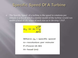  The Specific Speed of a turbine is the speed in rotations per
minute (r.p.m.) at which a similar model of the turbine would run
under a head of 1ft. when of such size as to develop 1 H.P.
 
