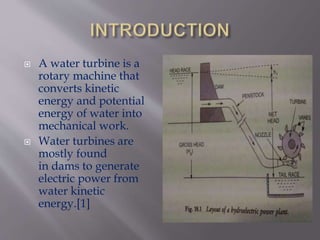  A water turbine is a
rotary machine that
converts kinetic
energy and potential
energy of water into
mechanical work.
 Water turbines are
mostly found
in dams to generate
electric power from
water kinetic
energy.[1]
 