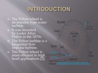  The Pelton wheel is
an impulse type water
turbine.
 It was invented
by Lester Allan
Pelton in the 1870s.
 The Pelton turbine is a
tangential flow
impulse turbine.
 The Pelton wheel is
most efficient in high
head applications.[2]
 