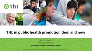 THL in public health promotion then and now
Markku Peltonen
PhD, Research Professor
Genomics to Healthcare. A side event for the Finnish Presidency of the Council of the EU. #EU2019FI. Helsinki, Finland 13.9.2019
Finnish Institute for Health and Welfare
 