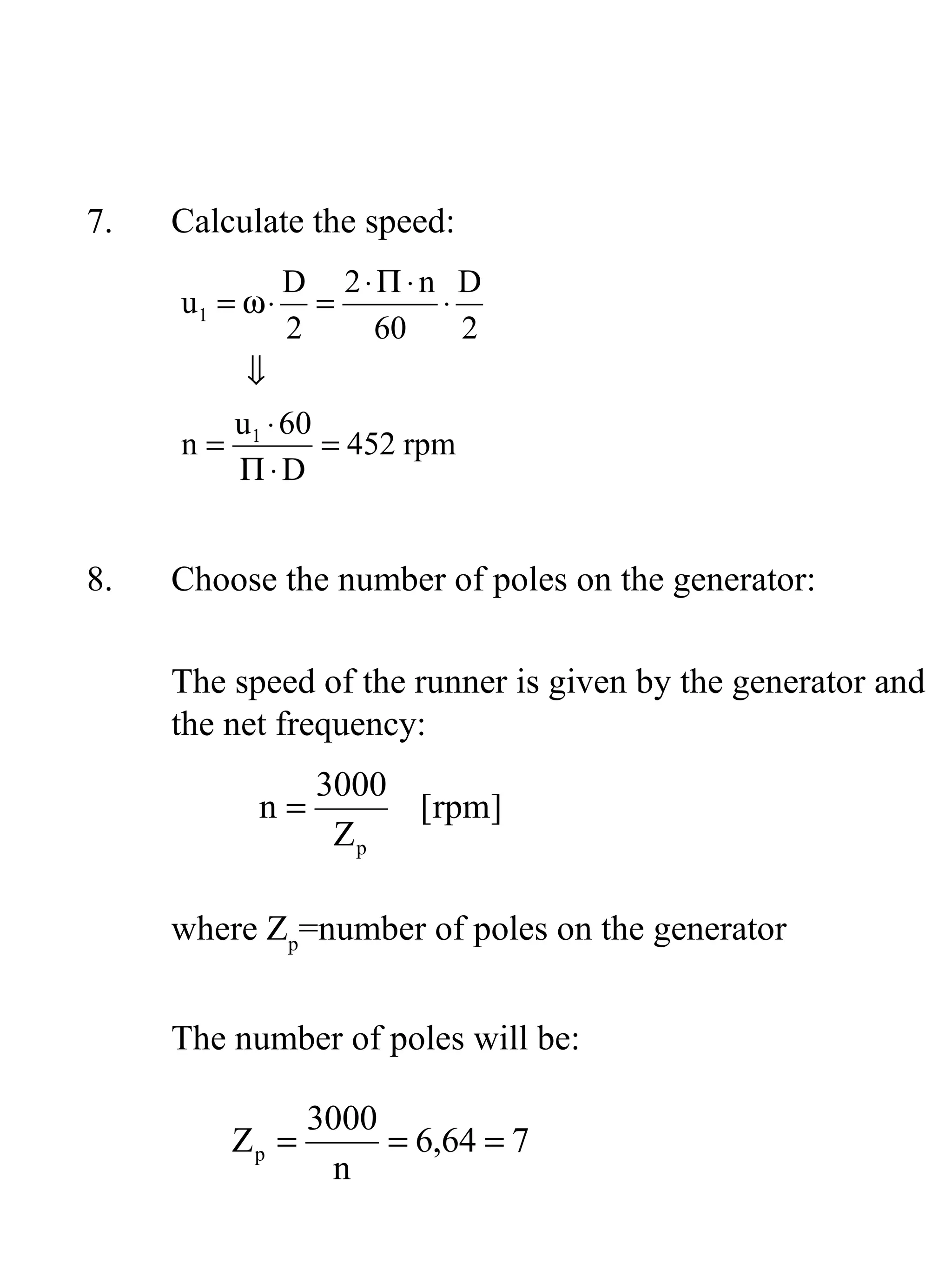 7.   Calculate the speed:
                D 2⋅Π ⋅n D
     u1 = ω ⋅     =     ⋅
                2   60    2
        ⇓
       u ⋅ 60
     n= 1     = 452 rpm
        Π⋅D


8.   Choose the number of poles on the generator:

     The speed of the runner is given by the generator and
     the net frequency:
                 3000
           n=         [rpm]
                  Zp

     where Zp=number of poles on the generator


     The number of poles will be:

                 3000
         Zp =         = 6,64 = 7
                  n
 