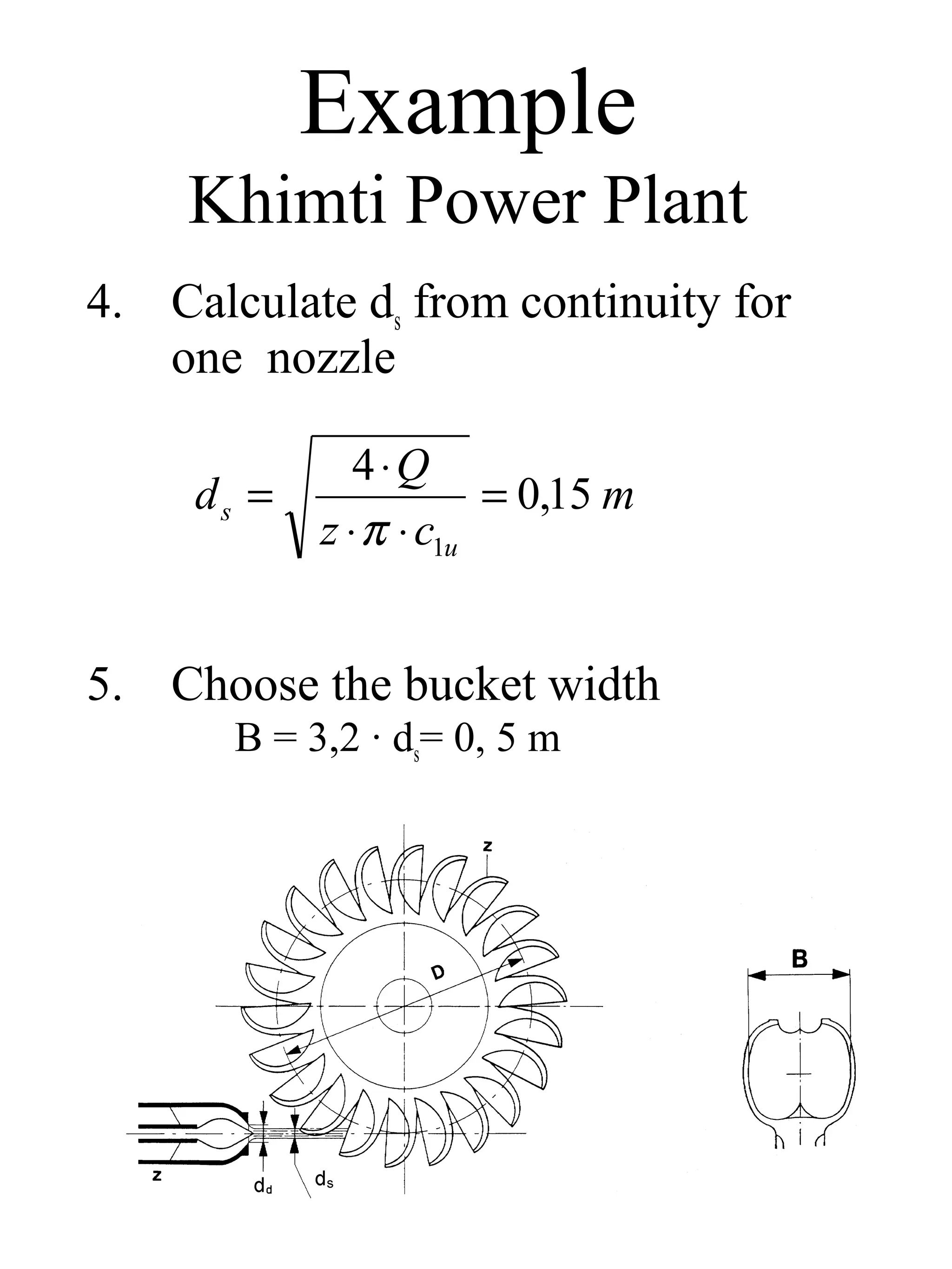 Example
     Khimti Power Plant
4. Calculate ds from continuity for
   one nozzle

               4⋅Q
     ds =               = 0,15 m
            z ⋅ π ⋅ c1u


5. Choose the bucket width
       B = 3,2 · ds= 0, 5 m
 